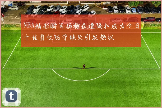 NBA精彩瞬间杨瀚森遭隔扣成为今日十佳首位防守缺失引发热议