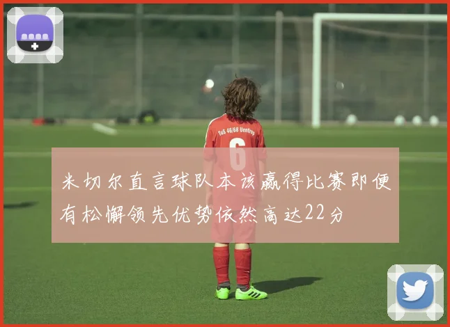 米切尔直言球队本该赢得比赛即便有松懈领先优势依然高达22分