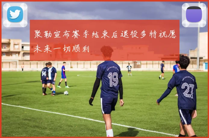 聚勒宣布赛季结束后退役多特祝愿未来一切顺利