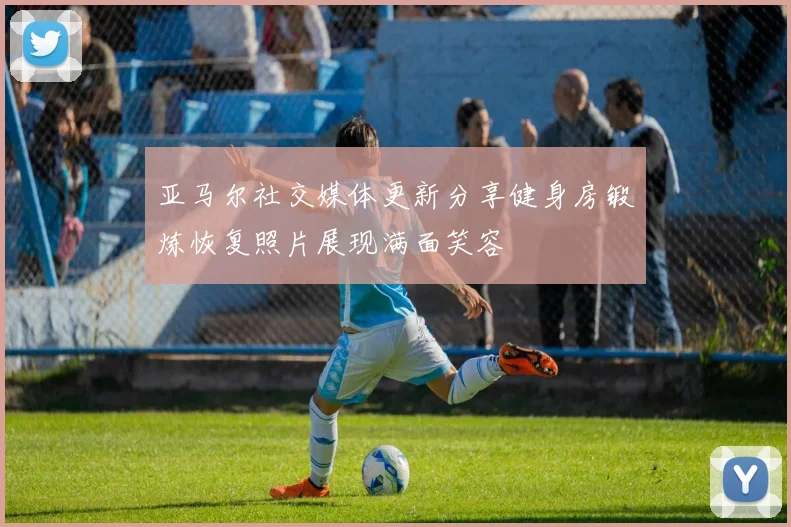 亚马尔社交媒体更新分享健身房锻炼恢复照片展现满面笑容