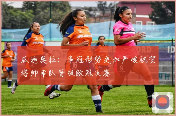 瓜迪奥拉：争冠形势更加严峻祝贺塔帅率队晋级欧冠决赛