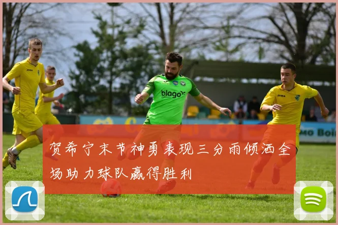 贺希宁末节神勇表现三分雨倾洒全场助力球队赢得胜利
