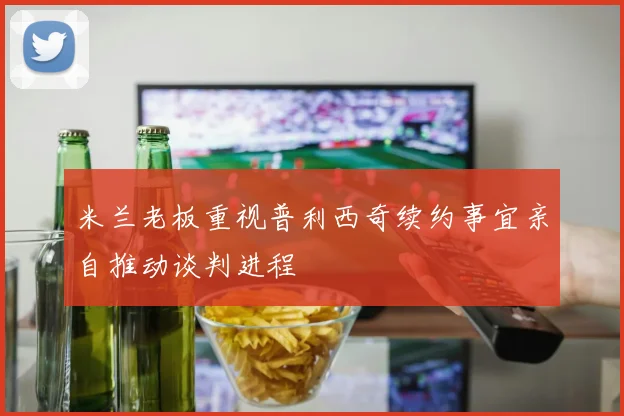 米兰老板重视普利西奇续约事宜亲自推动谈判进程