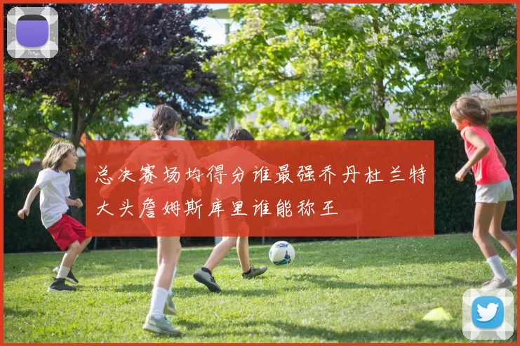 总决赛场均得分谁最强乔丹杜兰特大头詹姆斯库里谁能称王