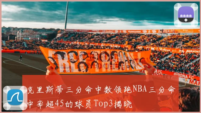 克里斯蒂三分命中数领跑NBA三分命中率超45的球员Top3揭晓