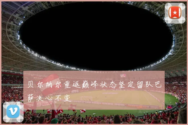 贝尔纳尔重返巅峰状态坚定留队巴萨决心不变