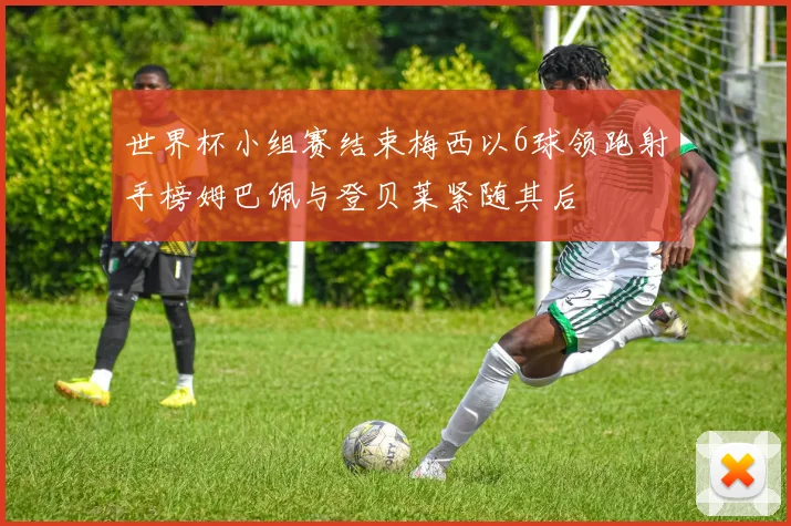 世界杯小组赛结束梅西以6球领跑射手榜姆巴佩与登贝莱紧随其后