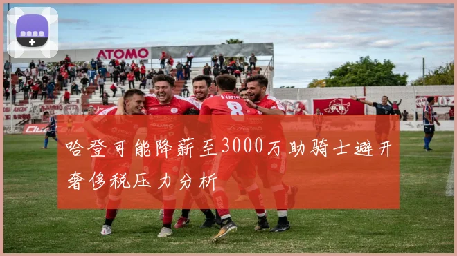 哈登可能降薪至3000万助骑士避开奢侈税压力分析