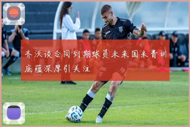 齐沃谈合同到期球员未来国米青训底蕴深厚引关注